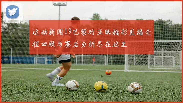 运动新闻19巴黎对亚眠精彩直播全程回顾与赛后分析尽在这里