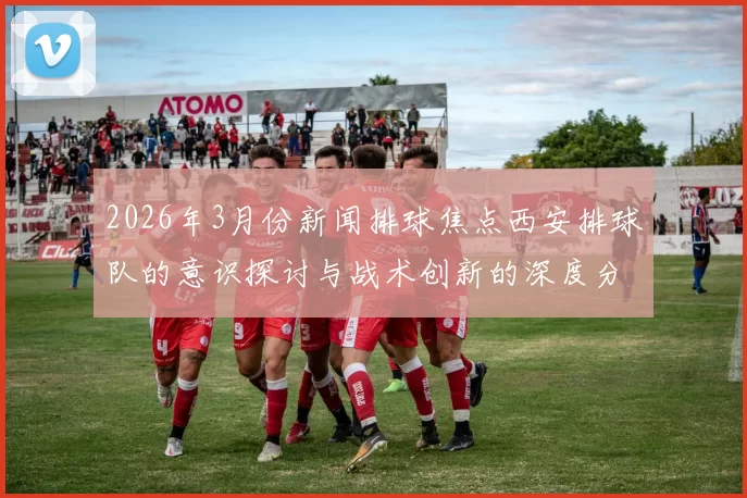 2026年3月份新闻排球焦点西安排球队的意识探讨与战术创新的深度分析与实践研究