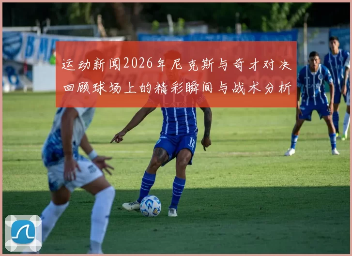 运动新闻2026年尼克斯与奇才对决回顾球场上的精彩瞬间与战术分析