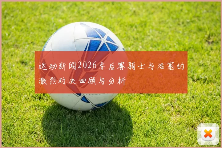 运动新闻2026季后赛骑士与活塞的激烈对决回顾与分析