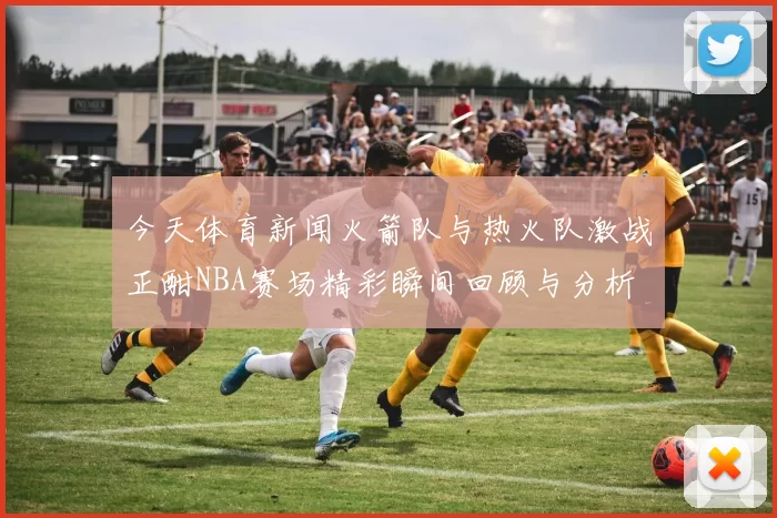 今天体育新闻火箭队与热火队激战正酣NBA赛场精彩瞬间回顾与分析