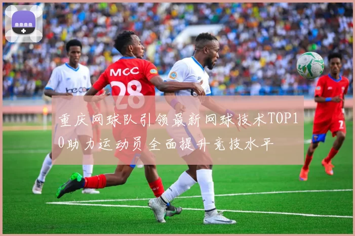 重庆网球队引领最新网球技术TOP10助力运动员全面提升竞技水平