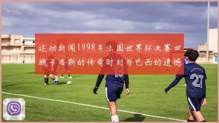 运动新闻1998年法国世界杯决赛回顾卡洛斯的传奇时刻与巴西的遗憾之战